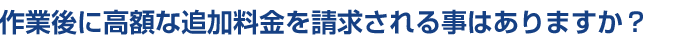 作業後に高額な追加料金を請求される事はありますか？